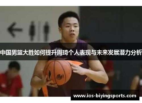 中国男篮大胜如何提升周琦个人表现与未来发展潜力分析