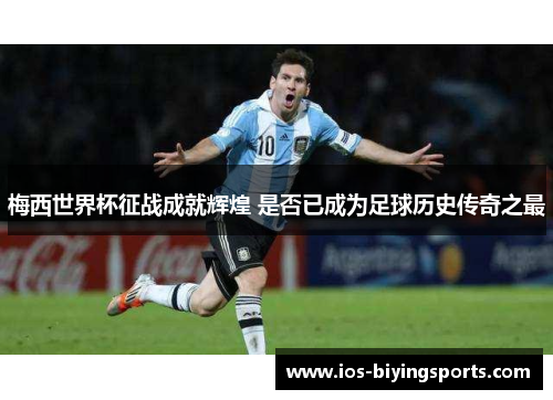 梅西世界杯征战成就辉煌 是否已成为足球历史传奇之最