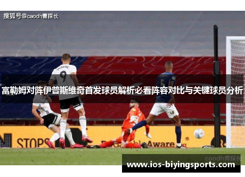 富勒姆对阵伊普斯维奇首发球员解析必看阵容对比与关键球员分析