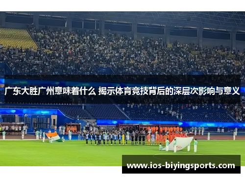 广东大胜广州意味着什么 揭示体育竞技背后的深层次影响与意义