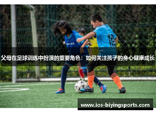父母在足球训练中扮演的重要角色：如何关注孩子的身心健康成长