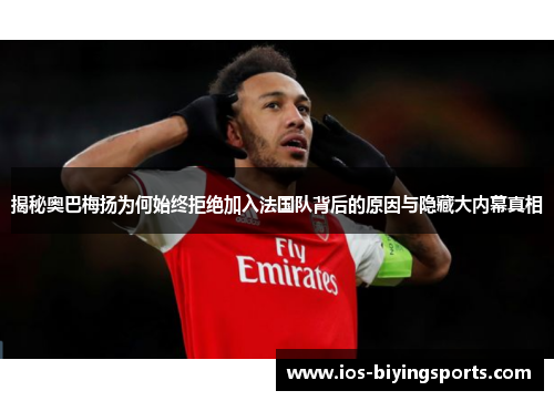 揭秘奥巴梅扬为何始终拒绝加入法国队背后的原因与隐藏大内幕真相