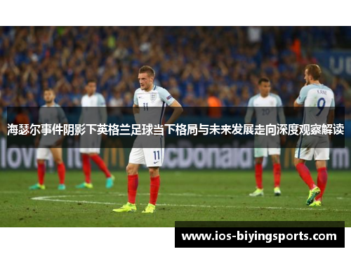 海瑟尔事件阴影下英格兰足球当下格局与未来发展走向深度观察解读 海瑟尔事件阴影下英格兰足球当下格局与未来发展走向深度观察解读