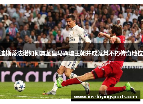 迪斯蒂法诺如何奠基皇马辉煌王朝并成就其不朽传奇地位 迪斯蒂法诺如何奠基皇马辉煌王朝并成就其不朽传奇地位