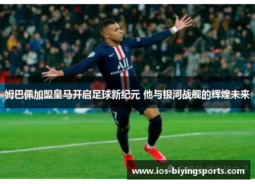 姆巴佩加盟皇马开启足球新纪元 他与银河战舰的辉煌未来